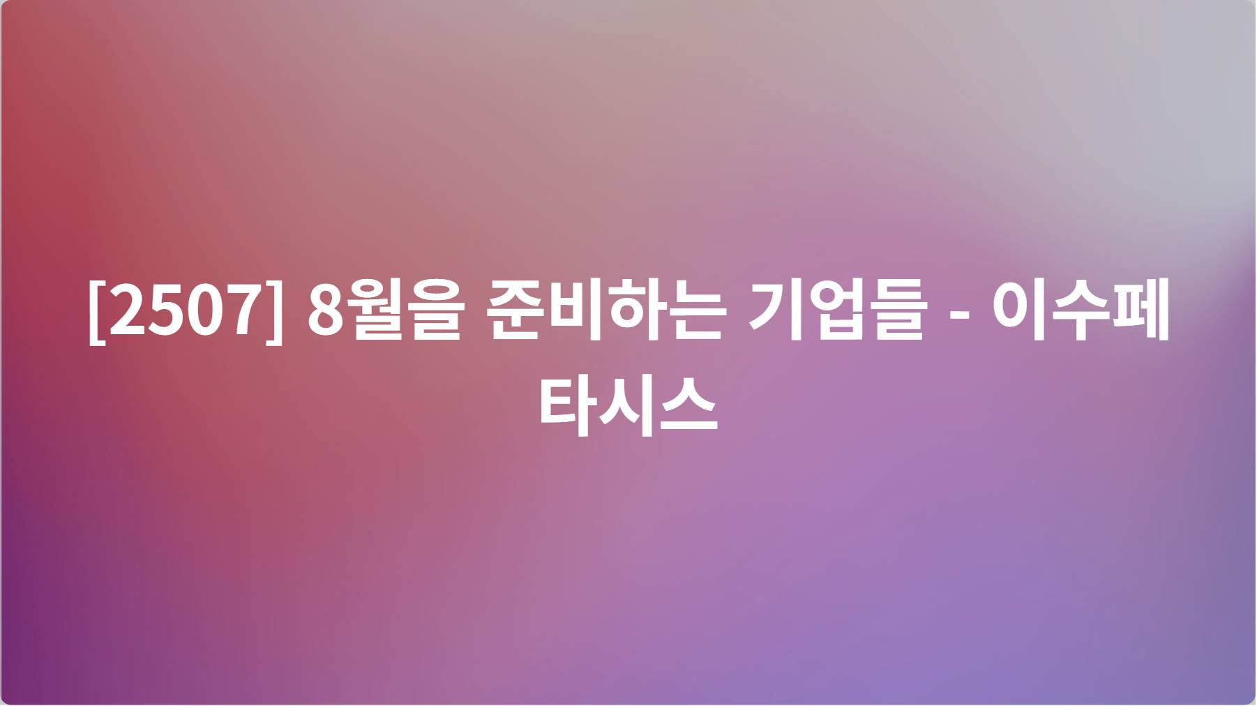 2507] 8월을 준비하는 기업들 - 이수페타시스 | 피드